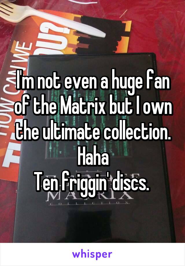 I'm not even a huge fan of the Matrix but I own the ultimate collection. Haha
Ten friggin' discs. 
