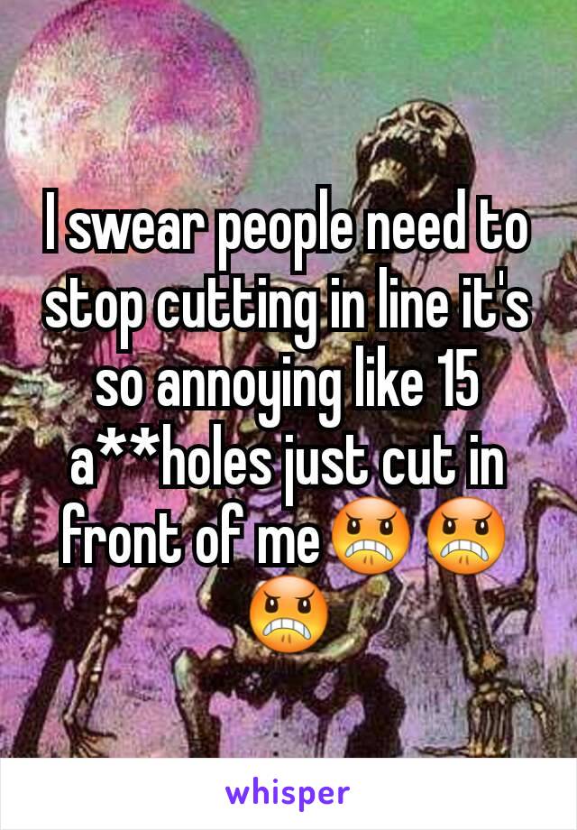 I swear people need to stop cutting in line it's so annoying like 15 a**holes just cut in front of me😠😠😠