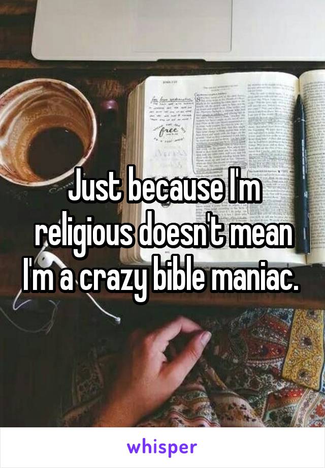 Just because I'm religious doesn't mean I'm a crazy bible maniac. 