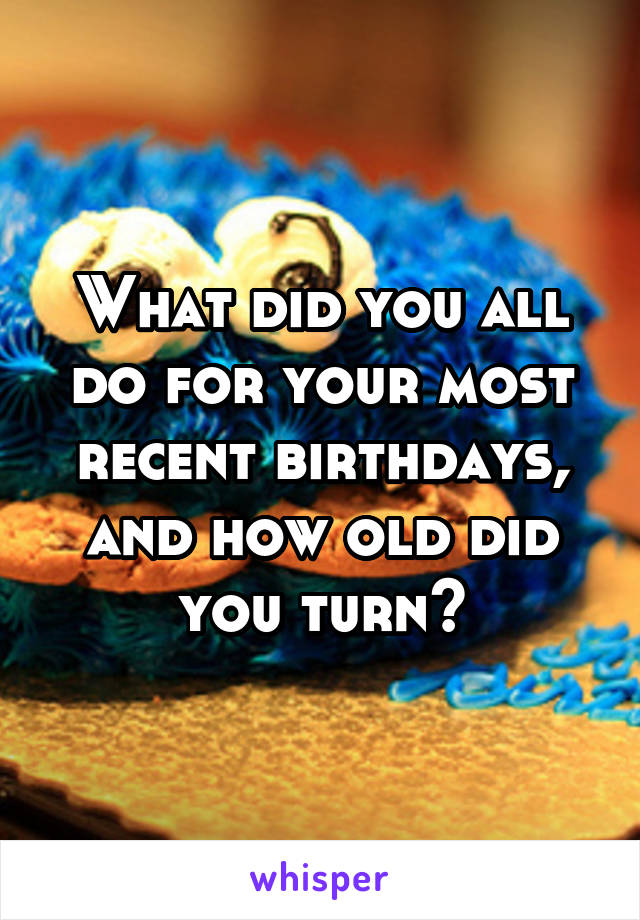 What did you all do for your most recent birthdays, and how old did you turn?