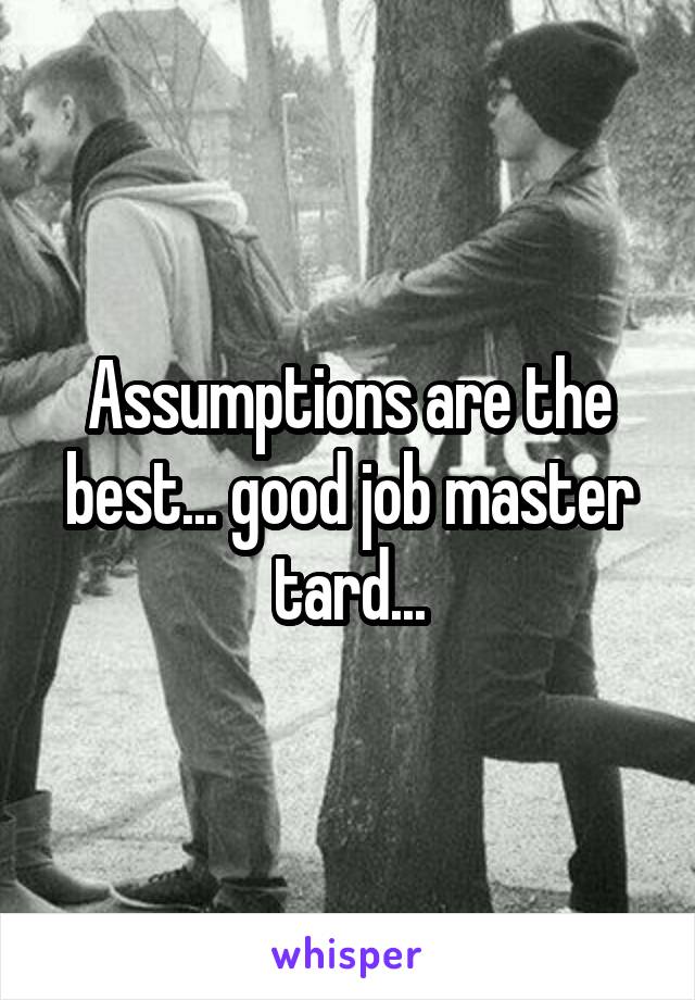 Assumptions are the best... good job master tard...