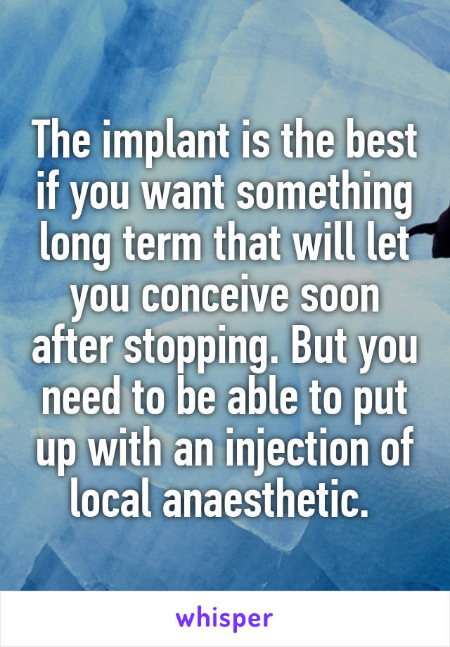 The implant is the best if you want something long term that will let you conceive soon after stopping. But you need to be able to put up with an injection of local anaesthetic. 