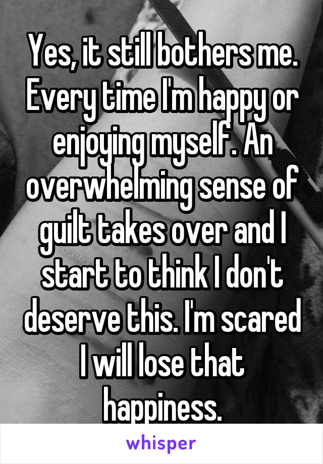 Yes, it still bothers me. Every time I'm happy or enjoying myself. An overwhelming sense of guilt takes over and I start to think I don't deserve this. I'm scared I will lose that happiness.