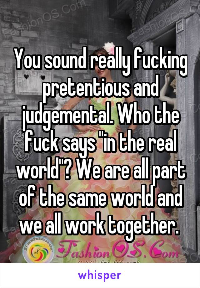 You sound really fucking pretentious and judgemental. Who the fuck says "in the real world"? We are all part of the same world and we all work together. 