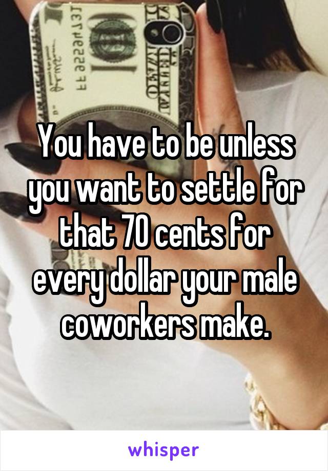 You have to be unless you want to settle for that 70 cents for every dollar your male coworkers make.