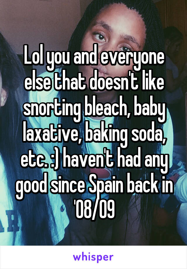 Lol you and everyone else that doesn't like snorting bleach, baby laxative, baking soda, etc. :) haven't had any good since Spain back in '08/09