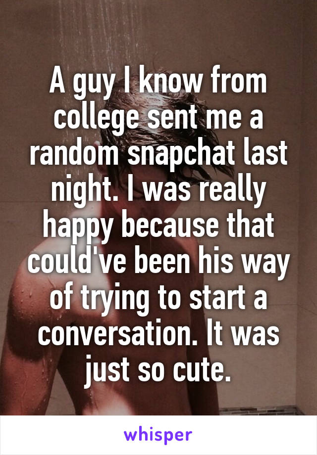 A guy I know from college sent me a random snapchat last night. I was really happy because that could've been his way of trying to start a conversation. It was just so cute.