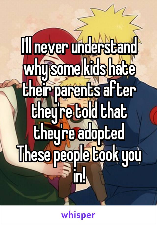 I'll never understand why some kids hate their parents after they're told that they're adopted
These people took you in!