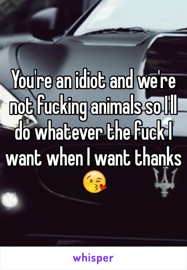 You're an idiot and we're not fucking animals so I'll do whatever the fuck I want when I want thanks 😘