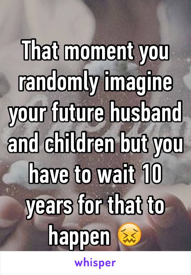 That moment you randomly imagine your future husband and children but you have to wait 10 years for that to happen 😖