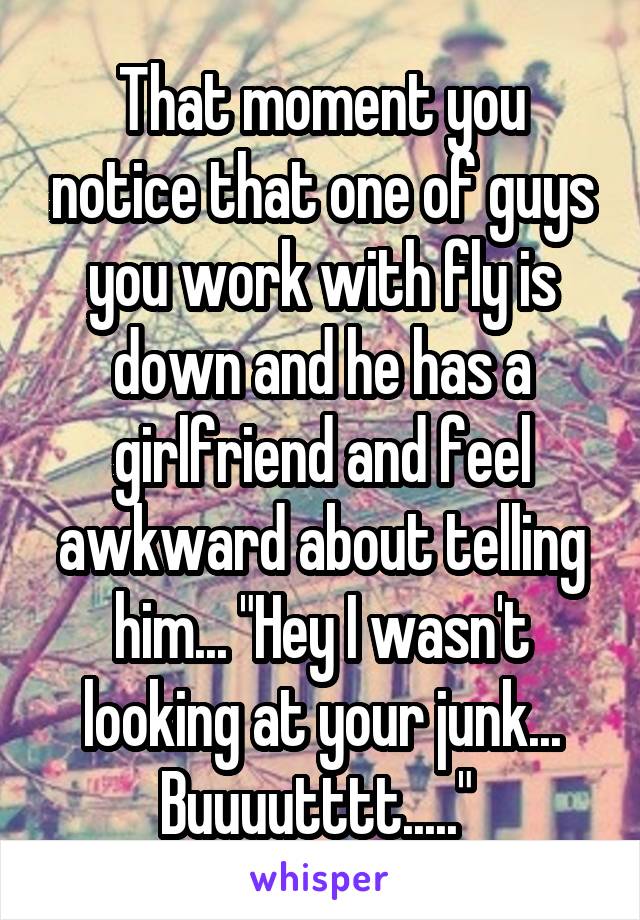 That moment you notice that one of guys you work with fly is down and he has a girlfriend and feel awkward about telling him... "Hey I wasn't looking at your junk... Buuuutttt....." 