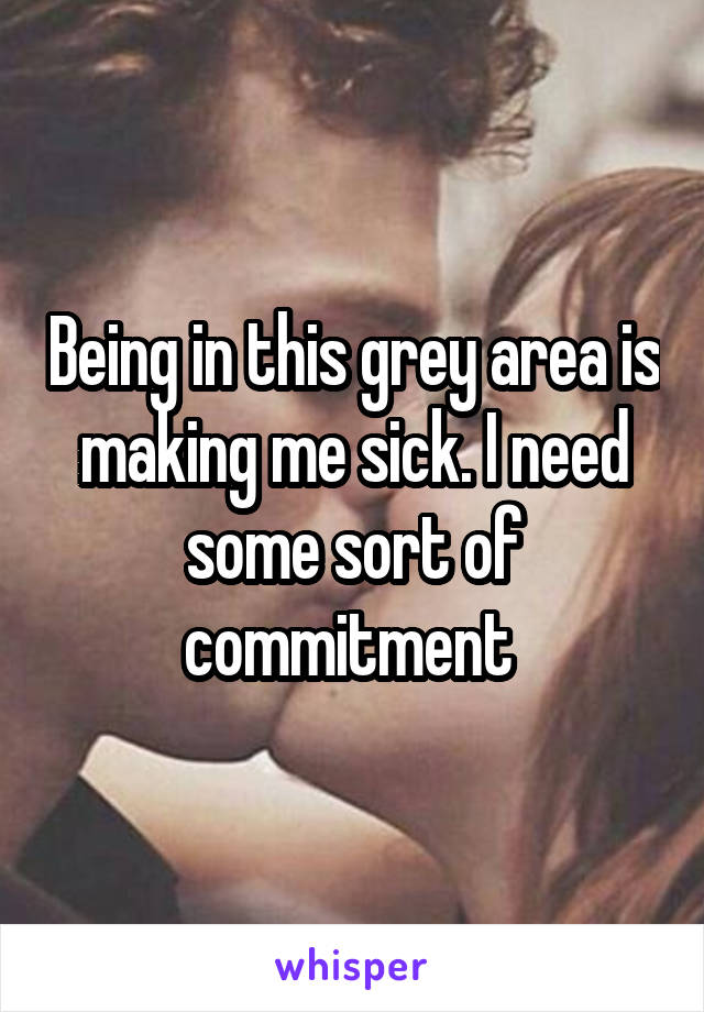 Being in this grey area is making me sick. I need some sort of commitment 