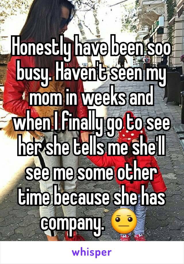 Honestly have been soo busy. Haven't seen my mom in weeks and when I finally go to see her she tells me she'll see me some other time because she has company. 😐 