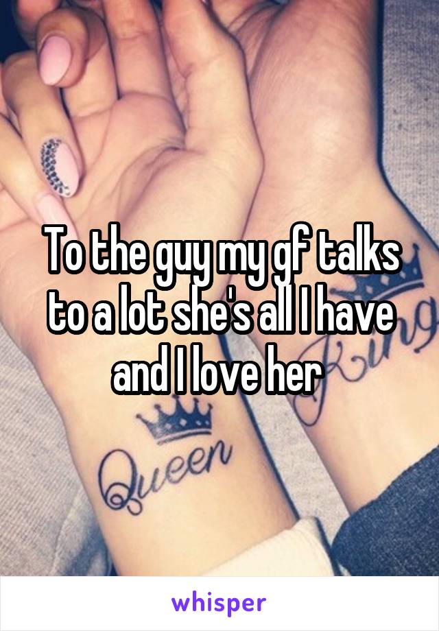 To the guy my gf talks to a lot she's all I have and I love her 