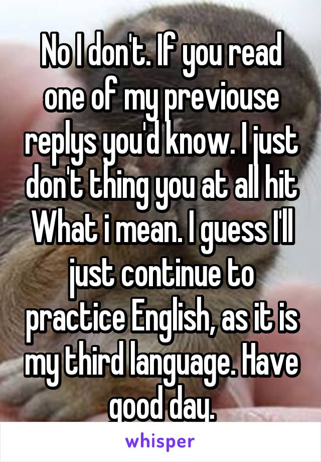 No I don't. If you read one of my previouse replys you'd know. I just don't thing you at all hit What i mean. I guess I'll just continue to practice English, as it is my third language. Have good day.