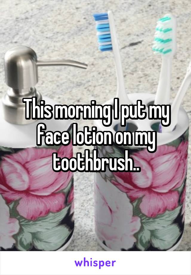 This morning I put my face lotion on my toothbrush..