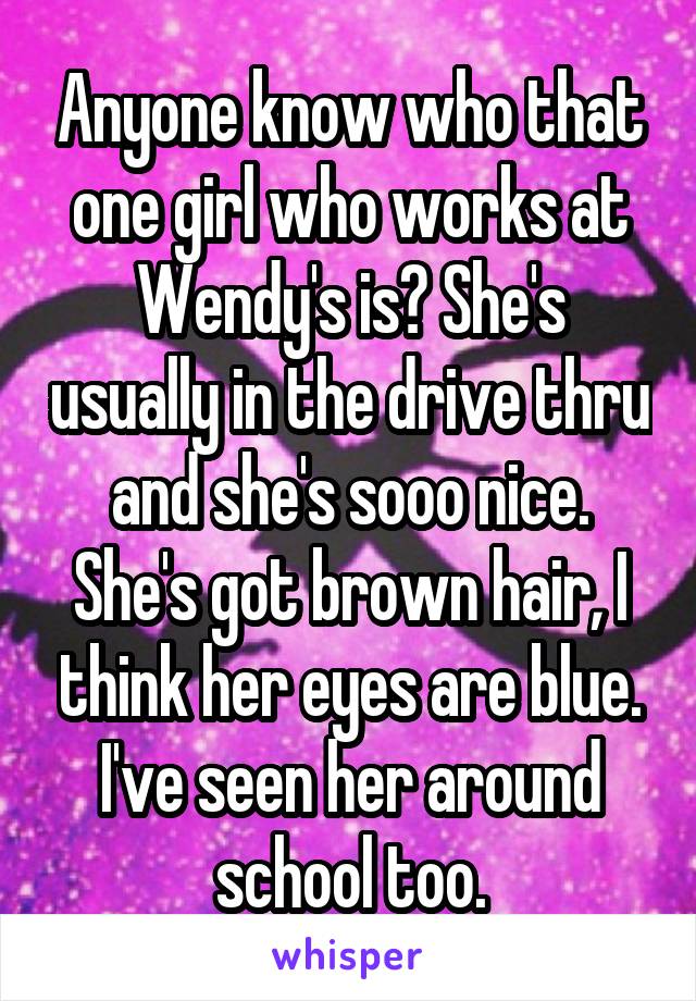 Anyone know who that one girl who works at Wendy's is? She's usually in the drive thru and she's sooo nice. She's got brown hair, I think her eyes are blue. I've seen her around school too.