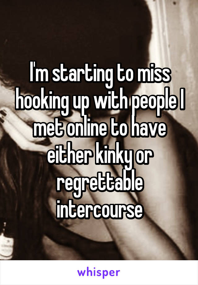 I'm starting to miss hooking up with people I met online to have either kinky or regrettable intercourse