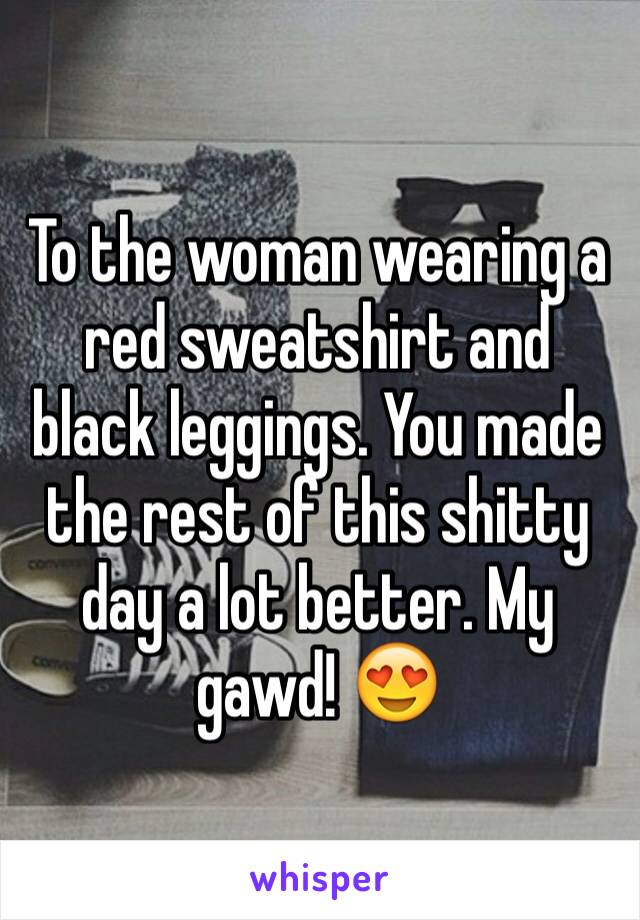 To the woman wearing a red sweatshirt and black leggings. You made the rest of this shitty day a lot better. My gawd! 😍
