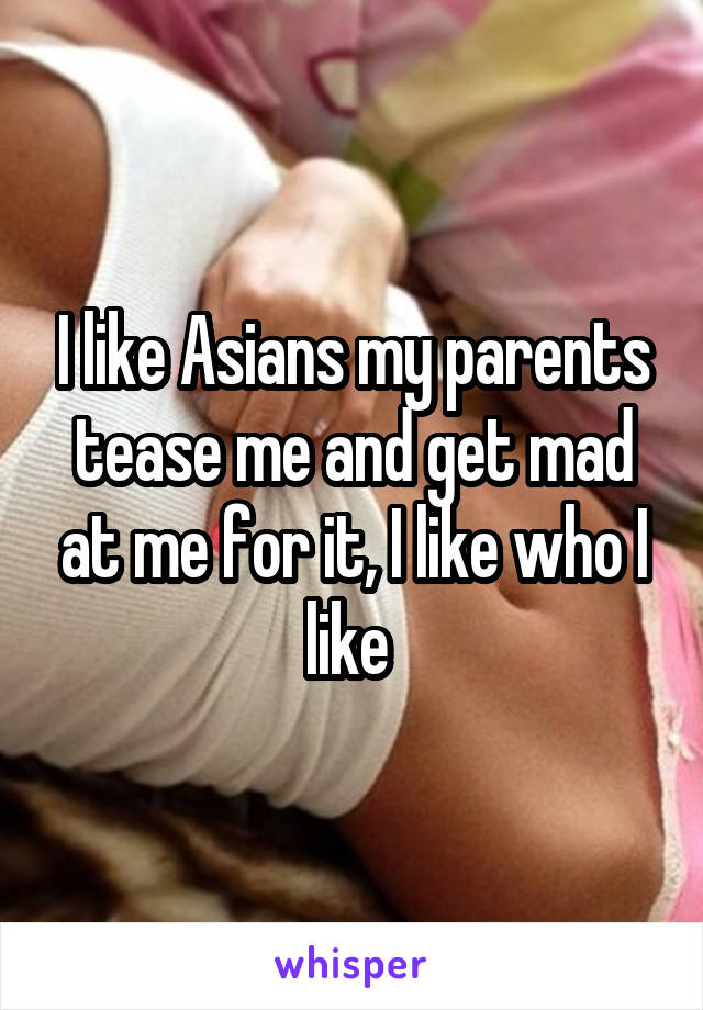 I like Asians my parents tease me and get mad at me for it, I like who I like 