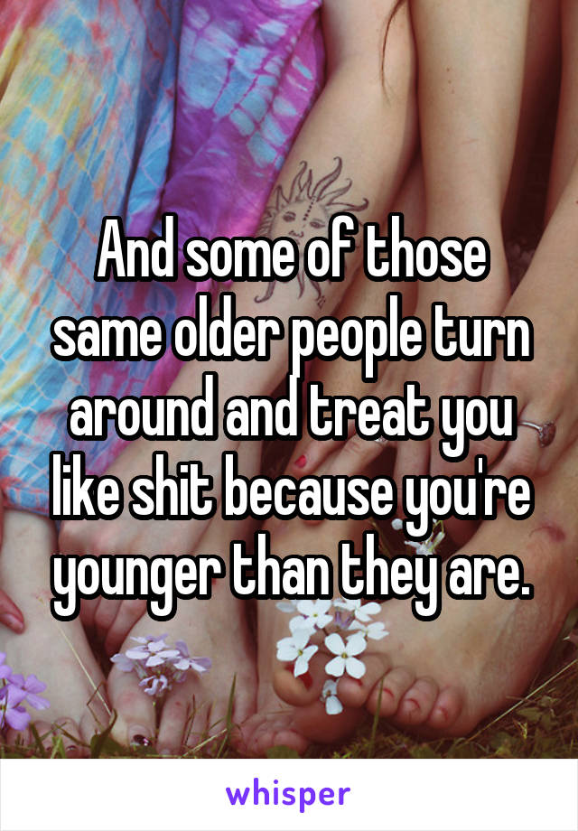 And some of those same older people turn around and treat you like shit because you're younger than they are.