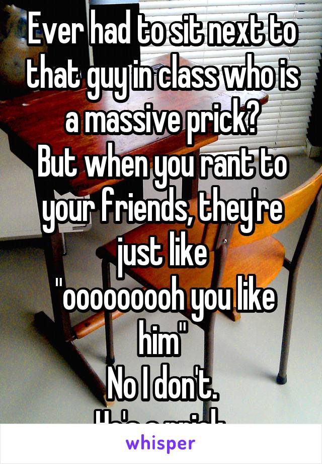 Ever had to sit next to that guy in class who is a massive prick?
But when you rant to your friends, they're just like
 "ooooooooh you like him"
No I don't.
He's a prick.