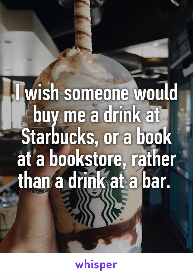 I wish someone would buy me a drink at Starbucks, or a book at a bookstore, rather than a drink at a bar. 