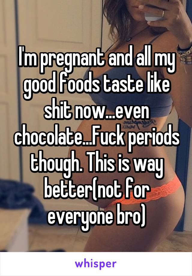 I'm pregnant and all my good foods taste like shit now...even chocolate...Fuck periods though. This is way better(not for everyone bro)