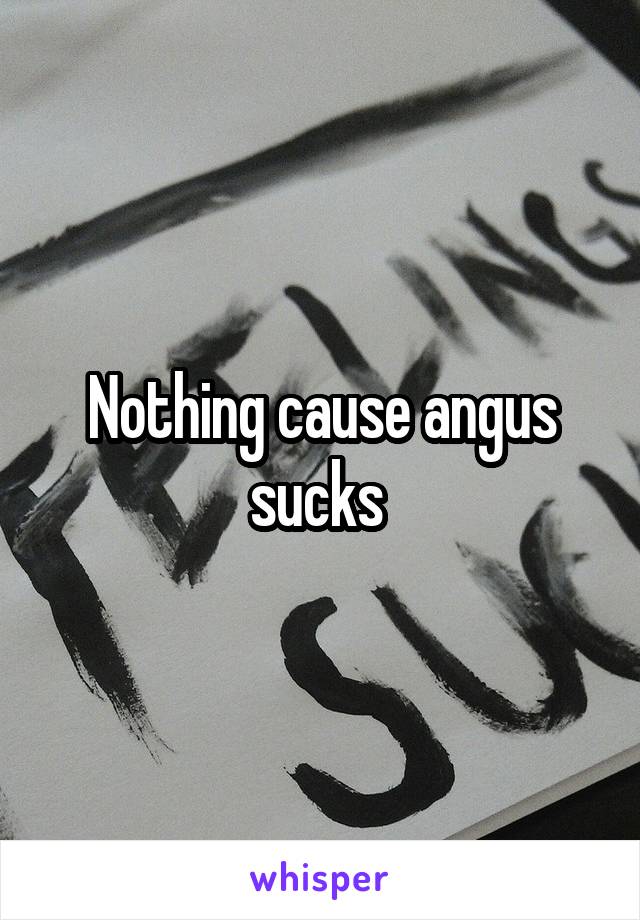 Nothing cause angus sucks 