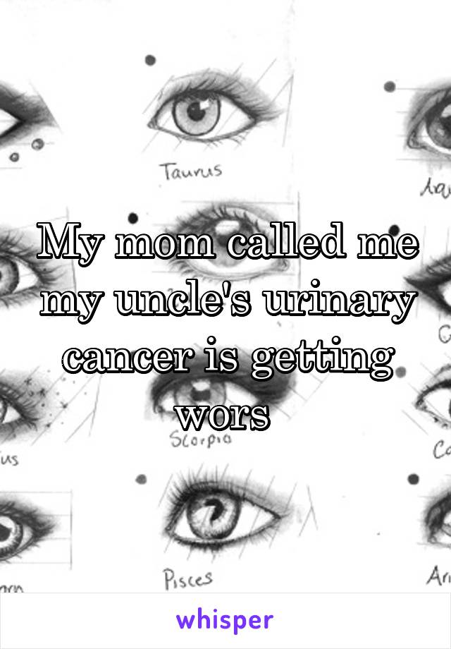 My mom called me my uncle's urinary cancer is getting wors 