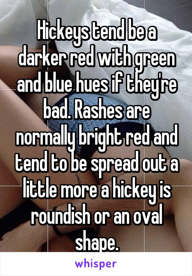 Hickeys tend be a darker red with green and blue hues if they're bad. Rashes are normally bright red and tend to be spread out a little more a hickey is roundish or an oval shape.