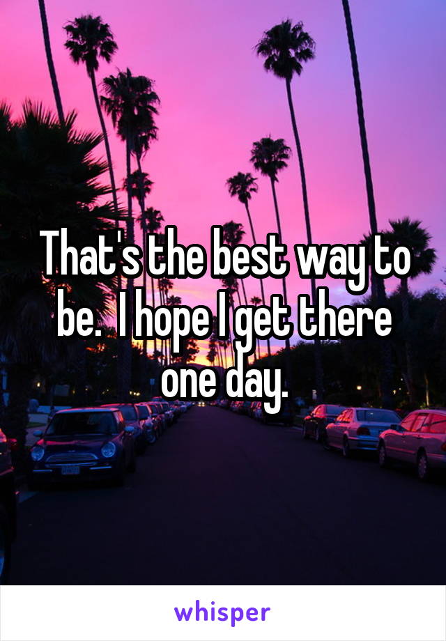 That's the best way to be.  I hope I get there one day.