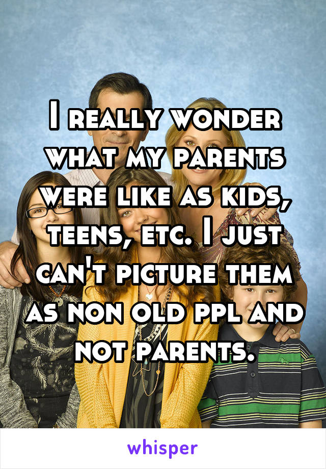 I really wonder what my parents were like as kids, teens, etc. I just can't picture them as non old ppl and not parents.