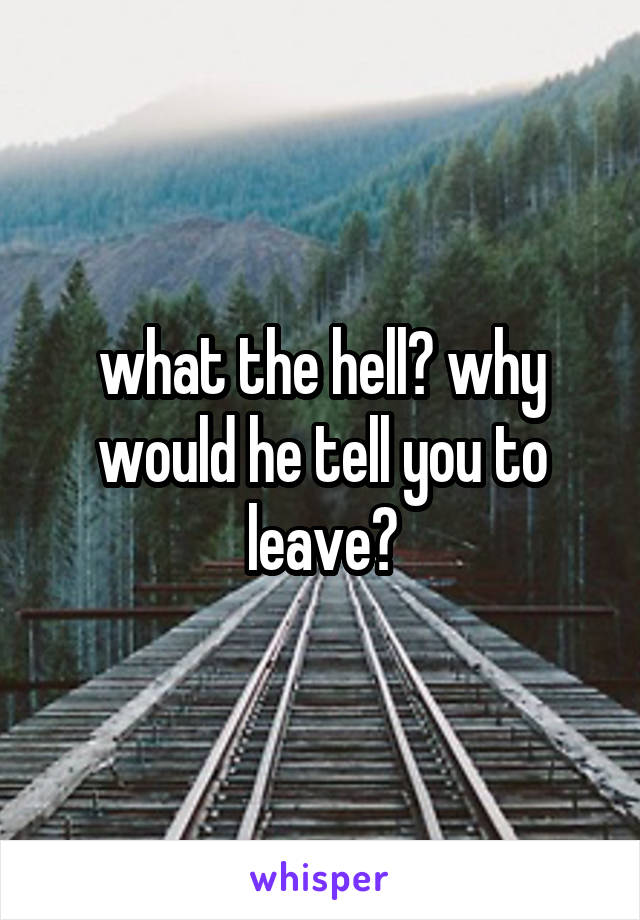 what the hell? why would he tell you to leave?