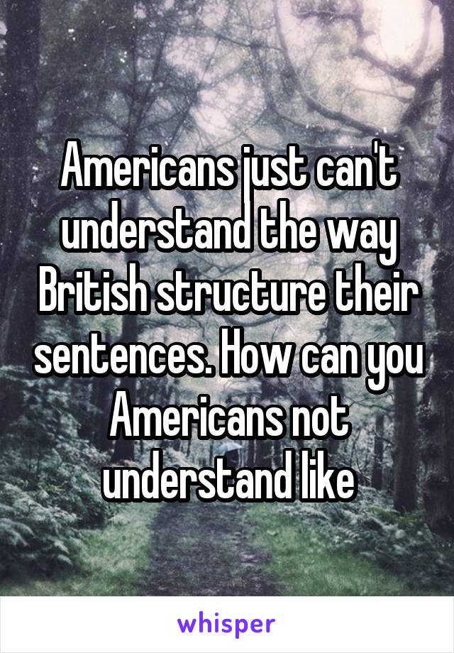 Americans just can't understand the way British structure their sentences. How can you Americans not understand like