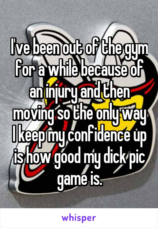 I've been out of the gym for a while because of an injury and then moving so the only way I keep my confidence up is how good my dick pic game is.