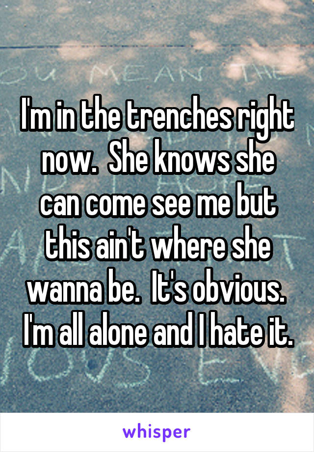 I'm in the trenches right now.  She knows she can come see me but this ain't where she wanna be.  It's obvious.  I'm all alone and I hate it.