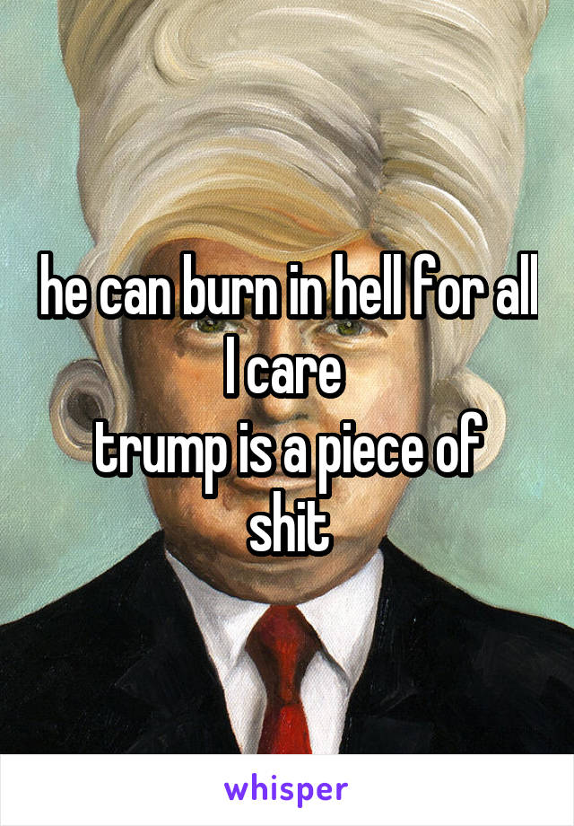 he can burn in hell for all I care 
trump is a piece of shit