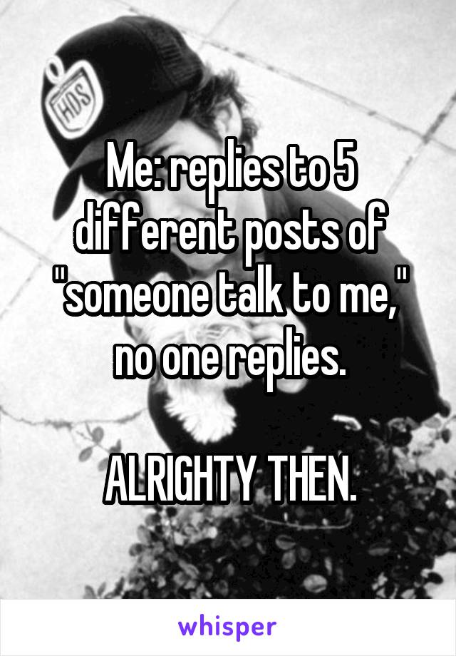 Me: replies to 5 different posts of "someone talk to me," no one replies.

ALRIGHTY THEN.