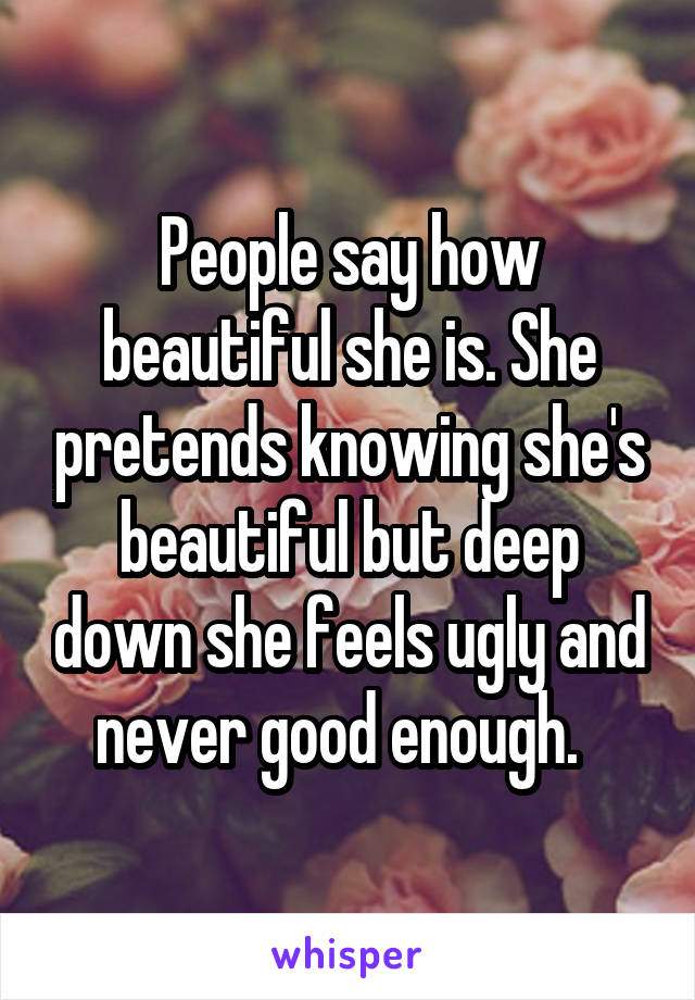 People say how beautiful she is. She pretends knowing she's beautiful but deep down she feels ugly and never good enough.  