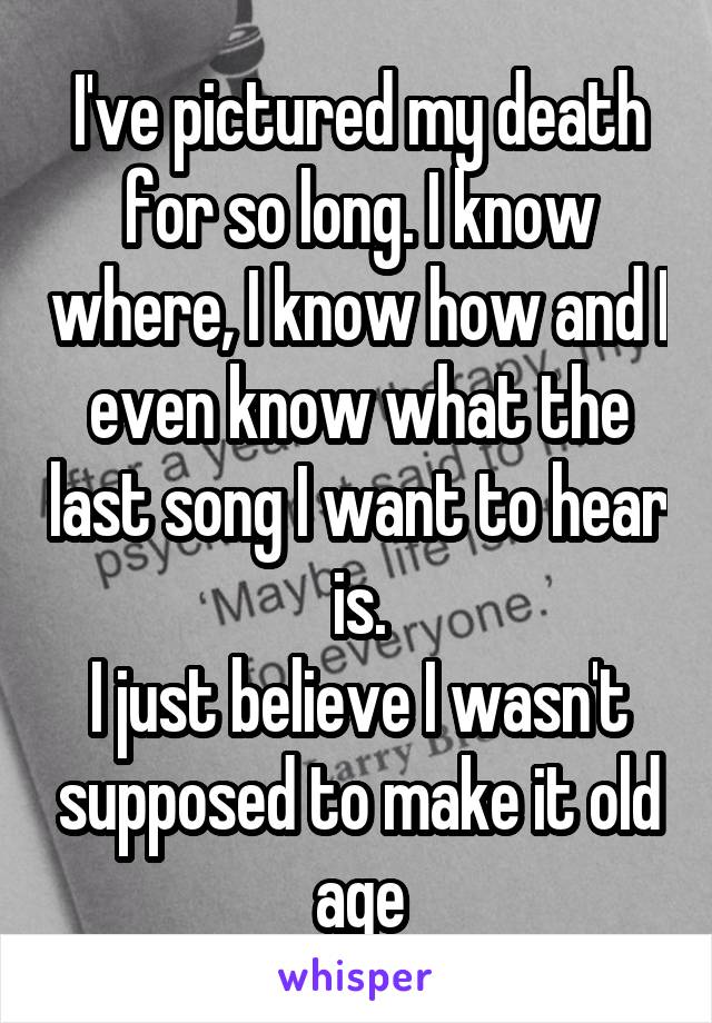 I've pictured my death for so long. I know where, I know how and I even know what the last song I want to hear is.
I just believe I wasn't supposed to make it old age