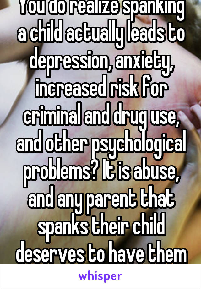 You do realize spanking a child actually leads to depression, anxiety, increased risk for criminal and drug use, and other psychological problems? It is abuse, and any parent that spanks their child deserves to have them taken away from them.