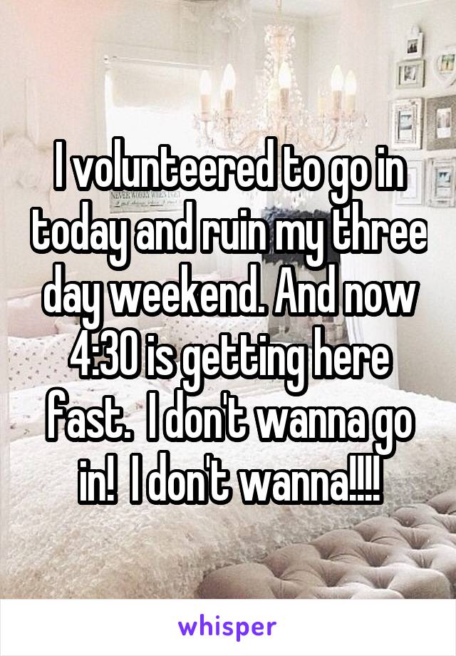 I volunteered to go in today and ruin my three day weekend. And now 4:30 is getting here fast.  I don't wanna go in!  I don't wanna!!!!