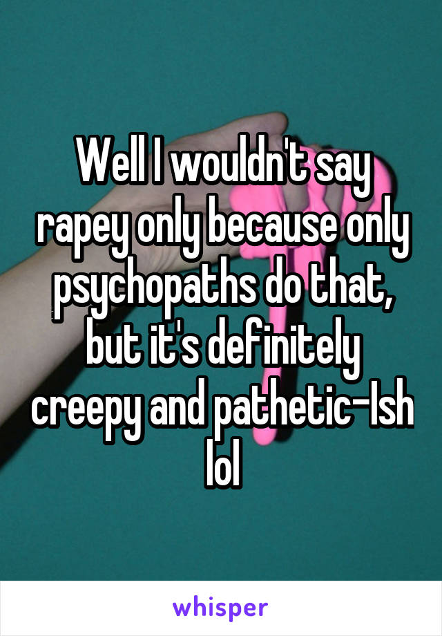 Well I wouldn't say rapey only because only psychopaths do that, but it's definitely creepy and pathetic-Ish lol