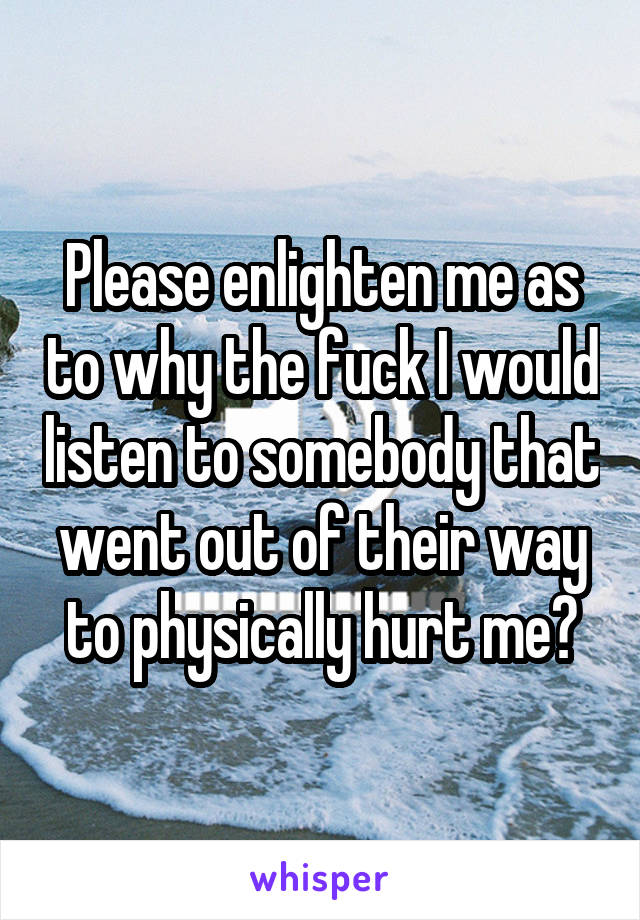 Please enlighten me as to why the fuck I would listen to somebody that went out of their way to physically hurt me?