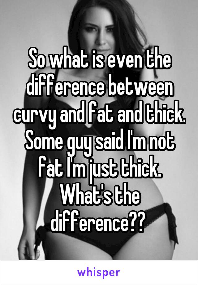 So what is even the difference between curvy and fat and thick. Some guy said I'm not fat I'm just thick. What's the difference?? 