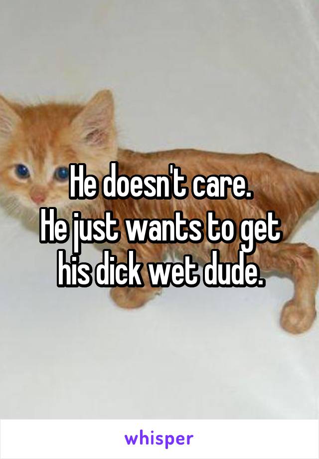 He doesn't care.
He just wants to get his dick wet dude.