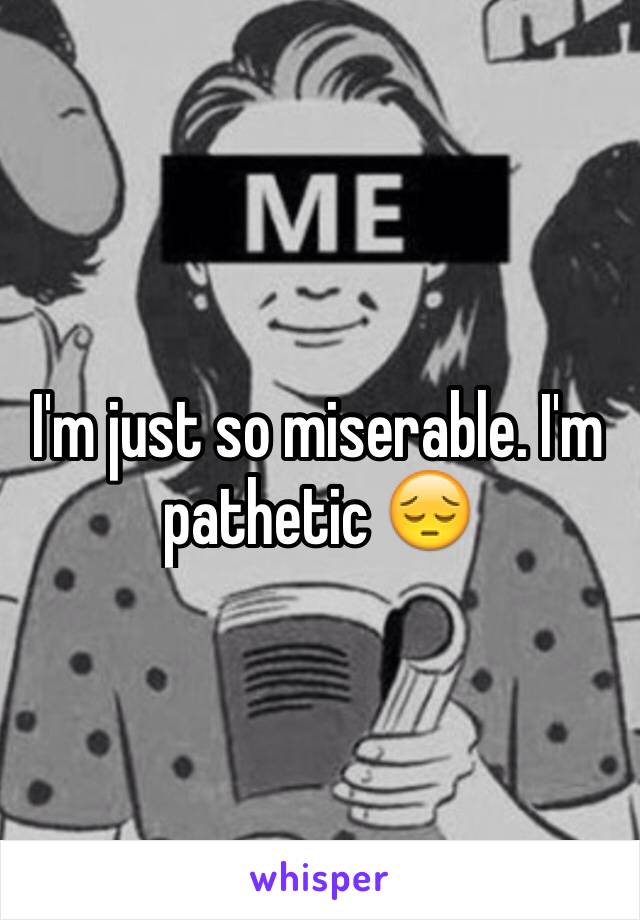 I'm just so miserable. I'm pathetic 😔