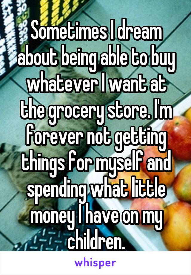 Sometimes I dream about being able to buy whatever I want at the grocery store. I'm forever not getting things for myself and spending what little money I have on my children.