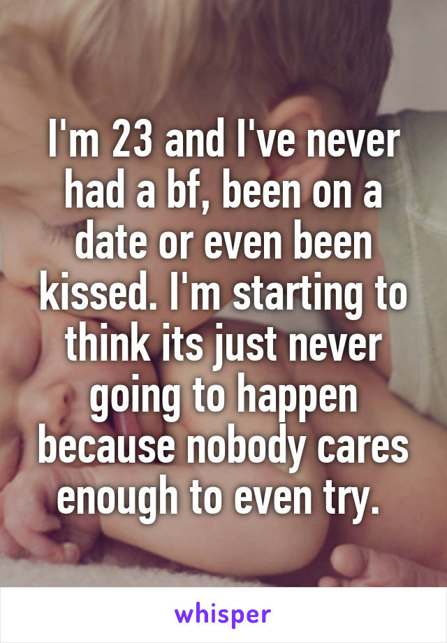 I'm 23 and I've never had a bf, been on a date or even been kissed. I'm starting to think its just never going to happen because nobody cares enough to even try. 